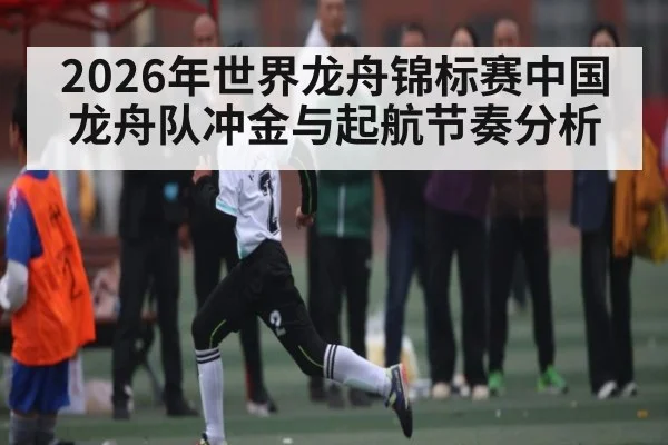 2026年世界龙舟锦标赛中国龙舟队冲金与起航节奏分析 - leyu.com